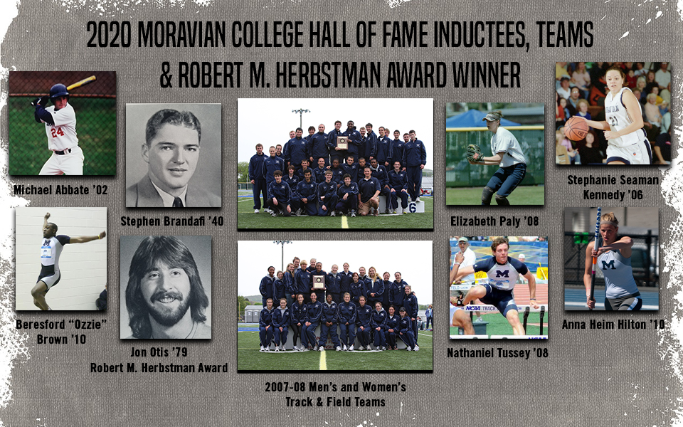 Michael Abbate ?02; Stephen Brandafi ?40; Beresford ?Ozzie? Brown ?10; Anna Heim Hilton ?10; Elizabeth Paly ?08; Stephanie Seaman Kennedy ?06 and Nathaniel Tussey ?08 make up the class of 2020 that will be inducted into the Moravian College Athletic Hall of Fame. The 2007-08 men and women?s track & field teams will also be inducted while Jon Otis ?79 will receive the Robert Martin Herbstman Award.